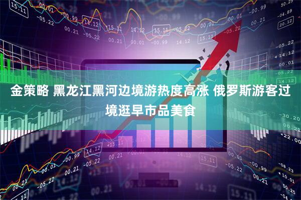 金策略 黑龙江黑河边境游热度高涨 俄罗斯游客过境逛早市品美食