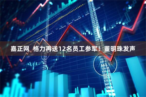 嘉正网  格力再送12名员工参军！董明珠发声