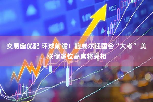 交易鑫优配 环球前瞻！鲍威尔迎国会“大考” 美联储多位高官将亮相