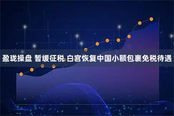 盈珑操盘 暂缓征税 白宫恢复中国小额包裹免税待遇