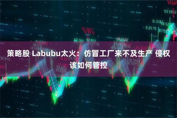 策略股 Labubu太火：仿冒工厂来不及生产 侵权该如何管控