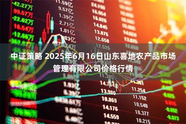 中证策略 2025年6月16日山东喜地农产品市场管理有限公司价格行情