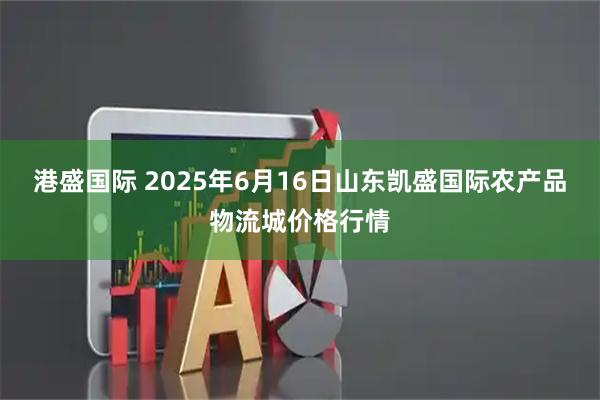港盛国际 2025年6月16日山东凯盛国际农产品物流城价格行情