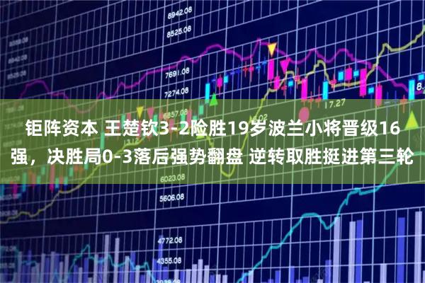 钜阵资本 王楚钦3-2险胜19岁波兰小将晋级16强，决胜局0-3落后强势翻盘 逆转取胜挺进第三轮