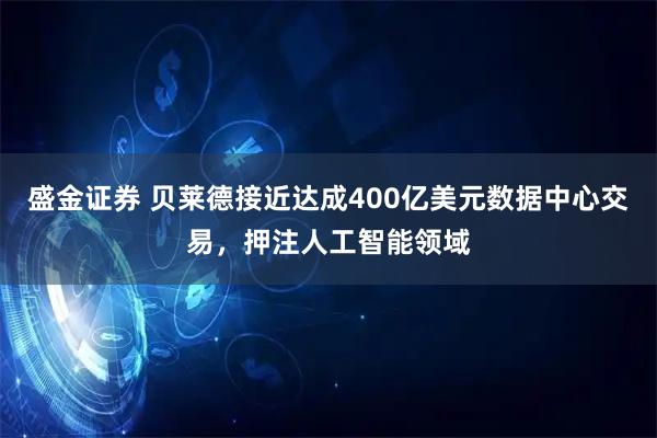 盛金证券 贝莱德接近达成400亿美元数据中心交易，押注人工智能领域