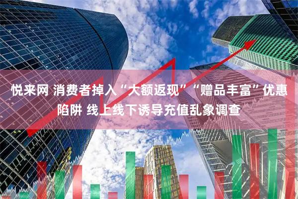 悦来网 消费者掉入“大额返现”“赠品丰富”优惠陷阱 线上线下诱导充值乱象调查