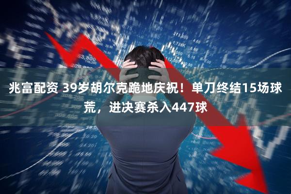 兆富配资 39岁胡尔克跪地庆祝！单刀终结15场球荒，进决赛杀入447球