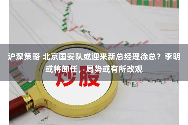 沪深策略 北京国安队或迎来新总经理徐总？李明或将卸任，局势或有所改观
