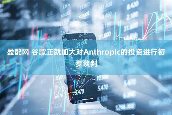 盈配网 谷歌正就加大对Anthropic的投资进行初步谈判
