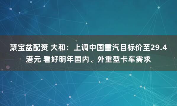 聚宝盆配资 大和：上调中国重汽目标价至29.4港元 看好明年国内、外重型卡车需求