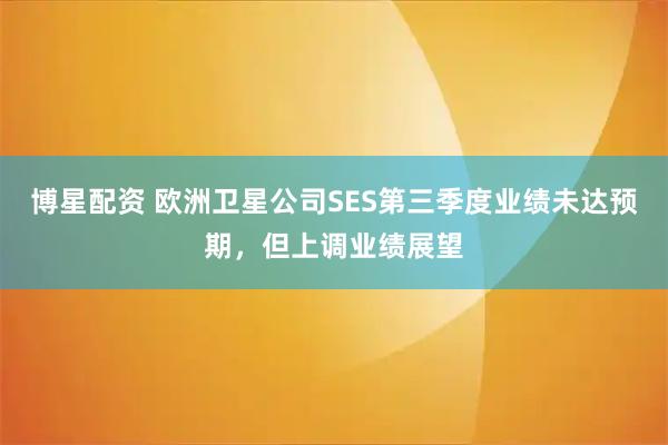 博星配资 欧洲卫星公司SES第三季度业绩未达预期，但上调业绩展望