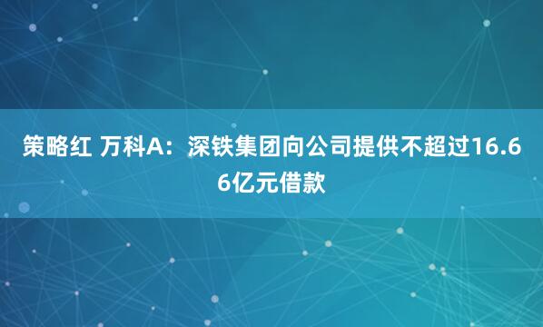 策略红 万科A：深铁集团向公司提供不超过16.66亿元借款