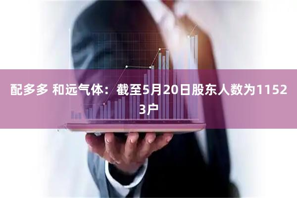 配多多 和远气体：截至5月20日股东人数为11523户