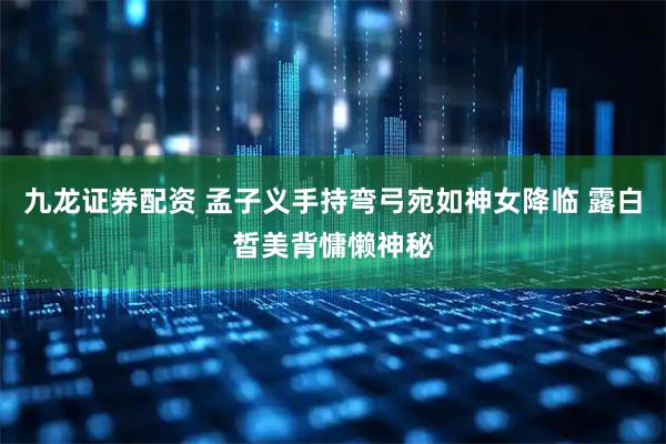 九龙证券配资 孟子义手持弯弓宛如神女降临 露白皙美背慵懒神秘
