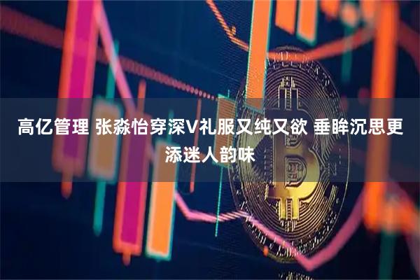 高亿管理 张淼怡穿深V礼服又纯又欲 垂眸沉思更添迷人韵味