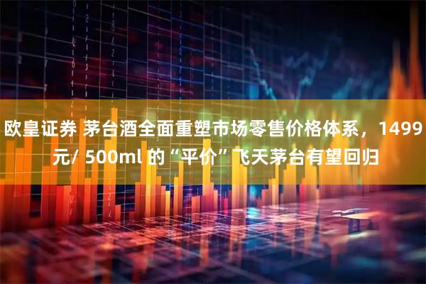 欧皇证券 茅台酒全面重塑市场零售价格体系，1499 元/ 500ml 的“平价”飞天茅台有望回归