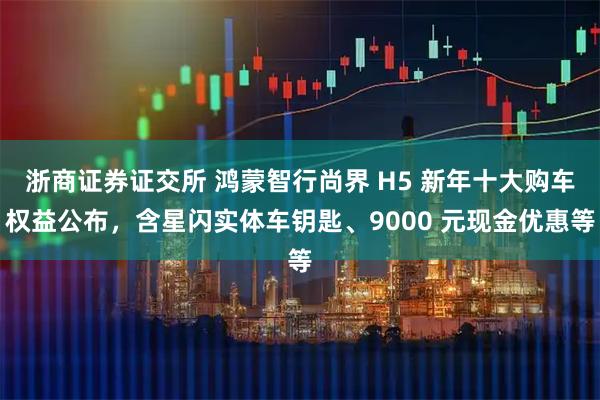 浙商证券证交所 鸿蒙智行尚界 H5 新年十大购车权益公布，含星闪实体车钥匙、9000 元现金优惠等