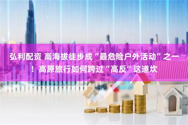 弘利配资 高海拔徒步成“最危险户外活动”之一！高原旅行如何跨过“高反”这道坎