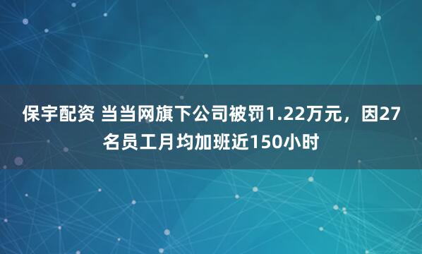 保宇配资 当当网旗下公司被罚1.22万元，因27名员工月均加班近150小时