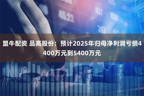 盟牛配资 品高股份：预计2025年归母净利润亏损4400万元到5400万元