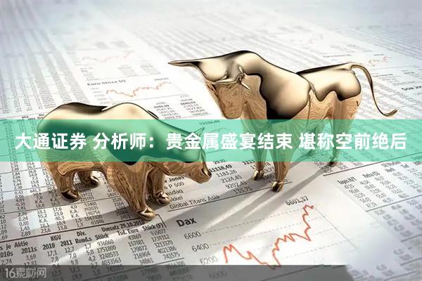 大通证券 分析师：贵金属盛宴结束 堪称空前绝后