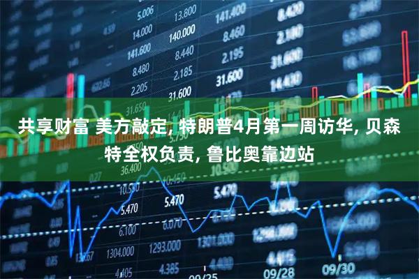 共享财富 美方敲定, 特朗普4月第一周访华, 贝森特全权负责, 鲁比奥靠边站