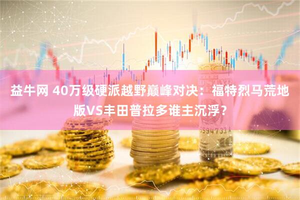 益牛网 40万级硬派越野巅峰对决：福特烈马荒地版VS丰田普拉多谁主沉浮？