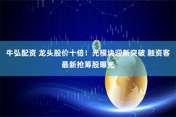 牛弘配资 龙头股价十倍！光模块迎新突破 融资客最新抢筹股曝光