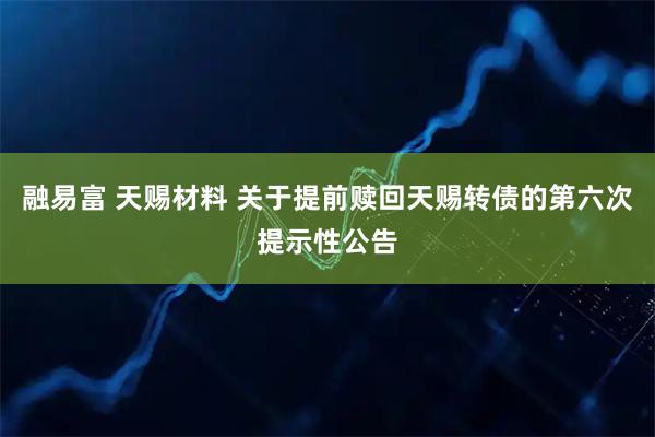 融易富 天赐材料 关于提前赎回天赐转债的第六次提示性公告