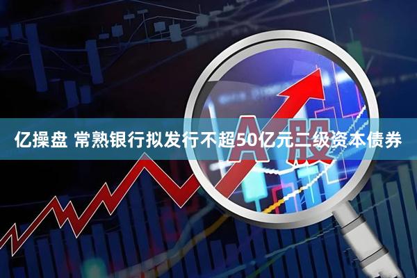 亿操盘 常熟银行拟发行不超50亿元二级资本债券