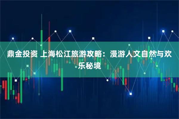 鼎金投资 上海松江旅游攻略：漫游人文自然与欢乐秘境