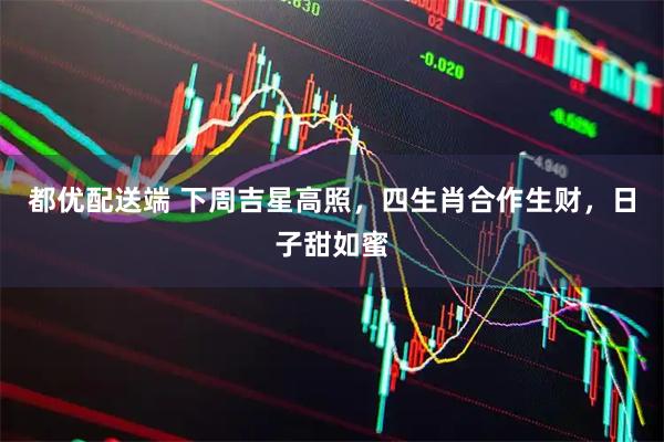 都优配送端 下周吉星高照，四生肖合作生财，日子甜如蜜