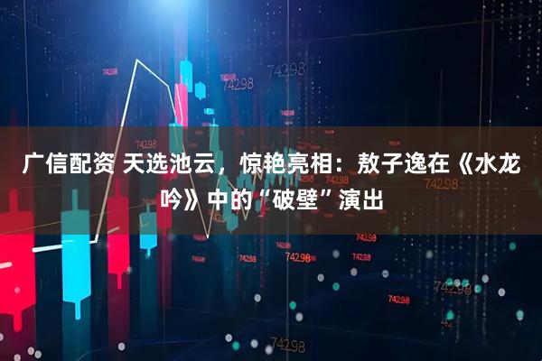 广信配资 天选池云，惊艳亮相：敖子逸在《水龙吟》中的“破壁”演出