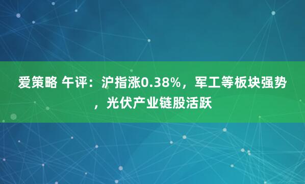 爱策略 午评：沪指涨0.38%，军工等板块强势，光伏产业链股活跃