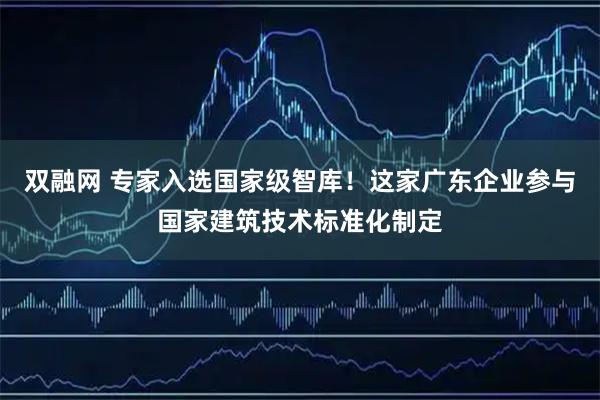 双融网 专家入选国家级智库！这家广东企业参与国家建筑技术标准化制定