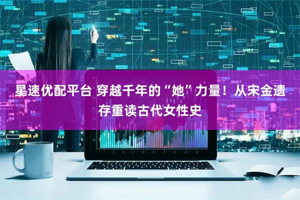 星速优配平台 穿越千年的“她”力量！从宋金遗存重读古代女性史