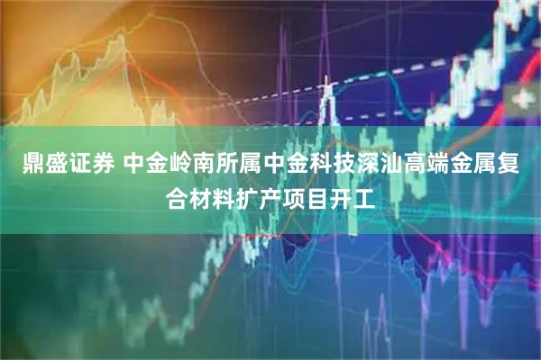 鼎盛证券 中金岭南所属中金科技深汕高端金属复合材料扩产项目开工